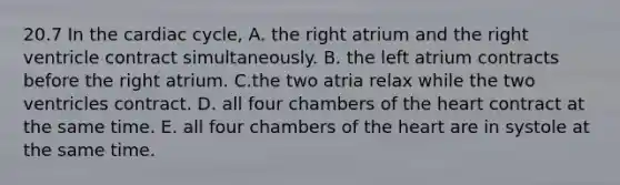 20.7 In the cardiac cycle, A. the right atrium and the right ventricle contract simultaneously. B. the left atrium contracts before the right atrium. C.the two atria relax while the two ventricles contract. D. all four chambers of the heart contract at the same time. E. all four chambers of the heart are in systole at the same time.