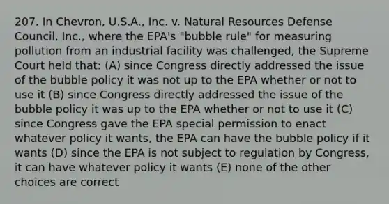 207. In Chevron, U.S.A., Inc. v. Natural Resources Defense Council, Inc., where the EPA's "bubble rule" for measuring pollution from an industrial facility was challenged, the Supreme Court held that: (A) since Congress directly addressed the issue of the bubble policy it was not up to the EPA whether or not to use it (B) since Congress directly addressed the issue of the bubble policy it was up to the EPA whether or not to use it (C) since Congress gave the EPA special permission to enact whatever policy it wants, the EPA can have the bubble policy if it wants (D) since the EPA is not subject to regulation by Congress, it can have whatever policy it wants (E) none of the other choices are correct