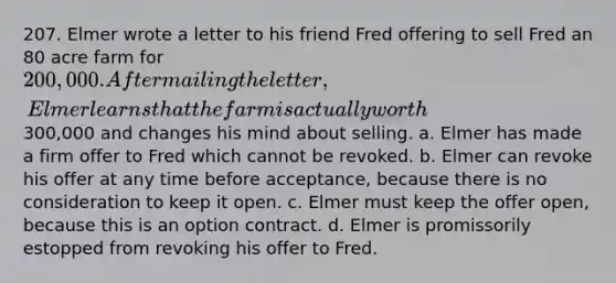 207. Elmer wrote a letter to his friend Fred offering to sell Fred an 80 acre farm for 200,000. After mailing the letter, Elmer learns that the farm is actually worth300,000 and changes his mind about selling. a. Elmer has made a firm offer to Fred which cannot be revoked. b. Elmer can revoke his offer at any time before acceptance, because there is no consideration to keep it open. c. Elmer must keep the offer open, because this is an option contract. d. Elmer is promissorily estopped from revoking his offer to Fred.