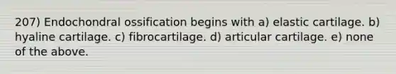 207) Endochondral ossification begins with a) elastic cartilage. b) hyaline cartilage. c) fibrocartilage. d) articular cartilage. e) none of the above.