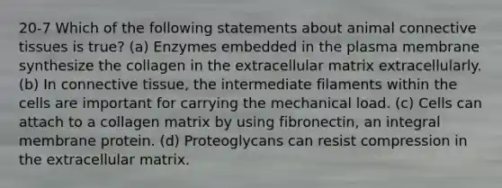 20-7 Which of the following statements about animal connective tissues is true? (a) Enzymes embedded in the plasma membrane synthesize the collagen in the extracellular matrix extracellularly. (b) In connective tissue, the intermediate filaments within the cells are important for carrying the mechanical load. (c) Cells can attach to a collagen matrix by using fibronectin, an integral membrane protein. (d) Proteoglycans can resist compression in the extracellular matrix.