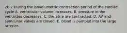 20.7 During the isovolumetric contraction period of the cardiac cycle A. ventricular volume increases. B. pressure in the ventricles decreases. C. the atria are contracted. D. AV and semilunar valves are closed. E. blood is pumped into the large arteries.