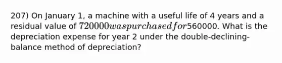 207) On January 1, a machine with a useful life of 4 years and a residual value of 720000 was purchased for560000. What is the depreciation expense for year 2 under the double-declining-balance method of depreciation?