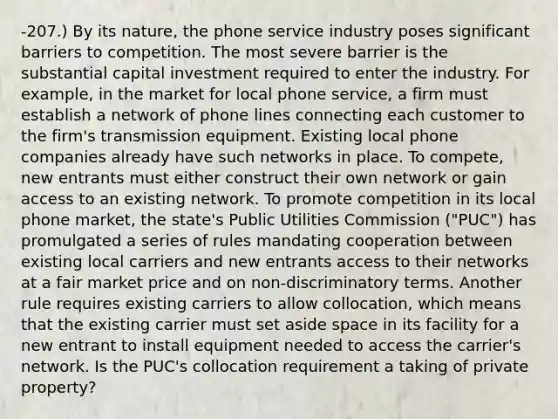 -207.) By its nature, the phone service industry poses significant barriers to competition. The most severe barrier is the substantial capital investment required to enter the industry. For example, in the market for local phone service, a firm must establish a network of phone lines connecting each customer to the firm's transmission equipment. Existing local phone companies already have such networks in place. To compete, new entrants must either construct their own network or gain access to an existing network. To promote competition in its local phone market, the state's Public Utilities Commission ("PUC") has promulgated a series of rules mandating cooperation between existing local carriers and new entrants access to their networks at a fair market price and on non-discriminatory terms. Another rule requires existing carriers to allow collocation, which means that the existing carrier must set aside space in its facility for a new entrant to install equipment needed to access the carrier's network. Is the PUC's collocation requirement a taking of private property?