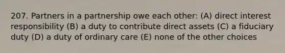 207. Partners in a partnership owe each other: (A) direct interest responsibility (B) a duty to contribute direct assets (C) a fiduciary duty (D) a duty of ordinary care (E) none of the other choices