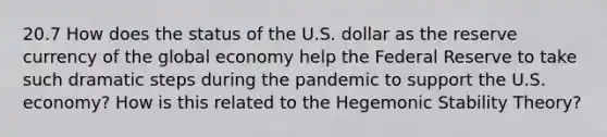 20.7 How does the status of the U.S. dollar as the reserve currency of the global economy help the Federal Reserve to take such dramatic steps during the pandemic to support the U.S. economy? How is this related to the Hegemonic Stability Theory?