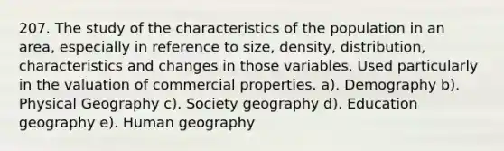 207. The study of the characteristics of the population in an area, especially in reference to size, density, distribution, characteristics and changes in those variables. Used particularly in the valuation of commercial properties. a). Demography b). Physical Geography c). Society geography d). Education geography e). Human geography