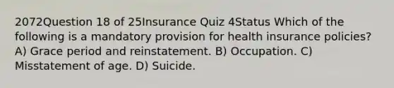 2072Question 18 of 25Insurance Quiz 4Status Which of the following is a mandatory provision for health insurance policies? A) Grace period and reinstatement. B) Occupation. C) Misstatement of age. D) Suicide.