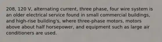 208, 120 V, alternating current, three phase, four wire system is an older electrical service found in small commercial buildings, and high-rise building's, where three-phase motors, motors above about half horsepower, and equipment such as large air conditioners are used.