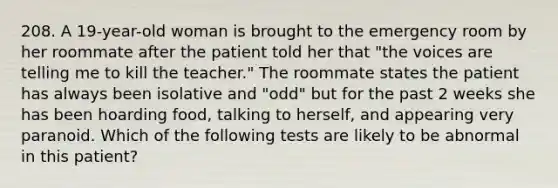 208. A 19-year-old woman is brought to the emergency room by her roommate after the patient told her that "the voices are telling me to kill the teacher." The roommate states the patient has always been isolative and "odd" but for the past 2 weeks she has been hoarding food, talking to herself, and appearing very paranoid. Which of the following tests are likely to be abnormal in this patient?