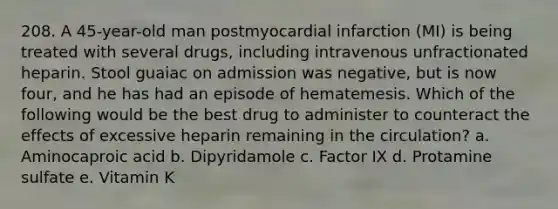 208. A 45-year-old man postmyocardial infarction (MI) is being treated with several drugs, including intravenous unfractionated heparin. Stool guaiac on admission was negative, but is now four, and he has had an episode of hematemesis. Which of the following would be the best drug to administer to counteract the effects of excessive heparin remaining in the circulation? a. Aminocaproic acid b. Dipyridamole c. Factor IX d. Protamine sulfate e. Vitamin K