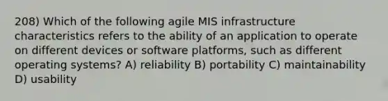 208) Which of the following agile MIS infrastructure characteristics refers to the ability of an application to operate on different devices or software platforms, such as different operating systems? A) reliability B) portability C) maintainability D) usability