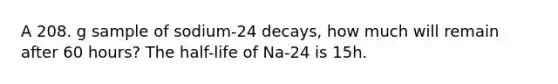 A 208. g sample of sodium-24 decays, how much will remain after 60 hours? The half-life of Na-24 is 15h.