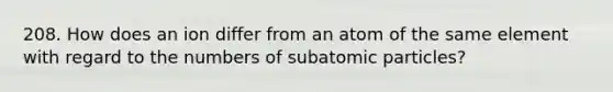 208. How does an ion differ from an atom of the same element with regard to the numbers of subatomic particles?