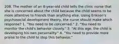 208. The mother of an 8-year-old child tells the clinic nurse that she is concerned about the child because the child seems to be more attentive to friends than anything else. Using Erikson's psychosocial development theory, the nurse should make which response? 1. "You need to be concerned." 2. "You need to monitor the child's behavior closely." 3. "At this age, the child is developing his own personality." 4. "You need to provide more praise to the child to stop this behavior."