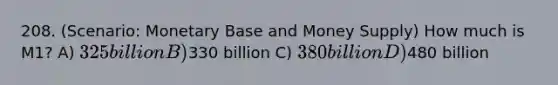 208. (Scenario: Monetary Base and Money Supply) How much is M1? A) 325 billion B)330 billion C) 380 billion D)480 billion