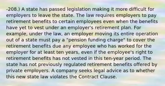 -208.) A state has passed legislation making it more difficult for employers to leave the state. The law requires employers to pay retirement benefits to certain employees even when the benefits have yet to vest under an employer's retirement plan. For example, under the law, an employer moving its entire operation out of a state must pay a "pension funding charge" to cover the retirement benefits due any employee who has worked for the employer for at least ten years, even if the employee's right to retirement benefits has not vested in this ten-year period. The state has not previously regulated retirement benefits offered by private employers. A company seeks legal advice as to whether this new state law violates the Contract Clause.