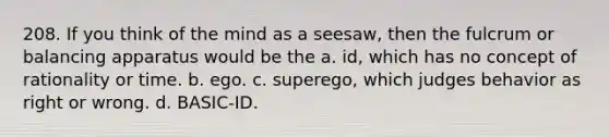 208. If you think of the mind as a seesaw, then the fulcrum or balancing apparatus would be the a. id, which has no concept of rationality or time. b. ego. c. superego, which judges behavior as right or wrong. d. BASIC-ID.