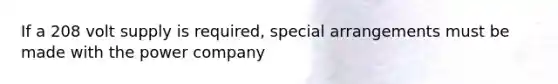 If a 208 volt supply is required, special arrangements must be made with the power company