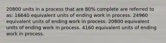 20800 units in a process that are 80% complete are referred to as: 16640 equivalent units of ending work in process. 24960 equivalent units of ending work in process. 20800 equivalent units of ending work in process. 4160 equivalent units of ending work in process.