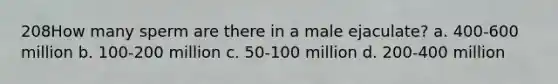 208How many sperm are there in a male ejaculate? a. 400-600 million b. 100-200 million c. 50-100 million d. 200-400 million