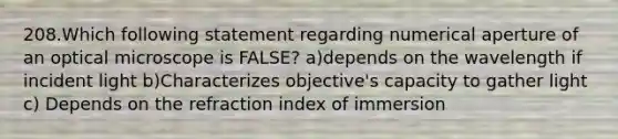 208.Which following statement regarding numerical aperture of an optical microscope is FALSE? a)depends on the wavelength if incident light b)Characterizes objective's capacity to gather light c) Depends on the refraction index of immersion