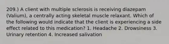 209.) A client with multiple sclerosis is receiving diazepam (Valium), a centrally acting skeletal muscle relaxant. Which of the following would indicate that the client is experiencing a side effect related to this medication? 1. Headache 2. Drowsiness 3. Urinary retention 4. Increased salivation