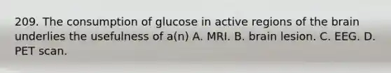 209. The consumption of glucose in active regions of the brain underlies the usefulness of a(n) A. MRI. B. brain lesion. C. EEG. D. PET scan.