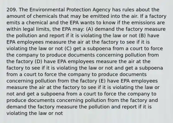 209. The Environmental Protection Agency has rules about the amount of chemicals that may be emitted into the air. If a factory emits a chemical and the EPA wants to know if the emissions are within legal limits, the EPA may: (A) demand the factory measure the pollution and report if it is violating the law or not (B) have EPA employees measure the air at the factory to see if it is violating the law or not (C) get a subpoena from a court to force the company to produce documents concerning pollution from the factory (D) have EPA employees measure the air at the factory to see if it is violating the law or not and get a subpoena from a court to force the company to produce documents concerning pollution from the factory (E) have EPA employees measure the air at the factory to see if it is violating the law or not and get a subpoena from a court to force the company to produce documents concerning pollution from the factory and demand the factory measure the pollution and report if it is violating the law or not