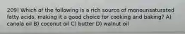 209) Which of the following is a rich source of monounsaturated fatty acids, making it a good choice for cooking and baking? A) canola oil B) coconut oil C) butter D) walnut oil