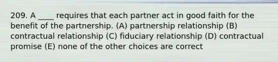 209. A ____ requires that each partner act in good faith for the benefit of the partnership. (A) partnership relationship (B) contractual relationship (C) fiduciary relationship (D) contractual promise (E) none of the other choices are correct