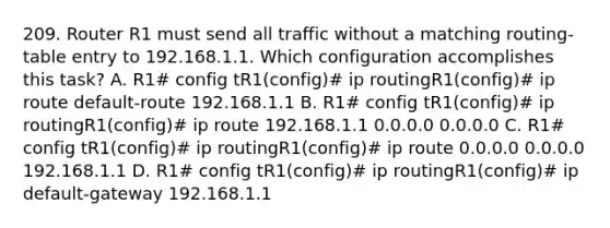 209. Router R1 must send all traffic without a matching routing-table entry to 192.168.1.1. Which configuration accomplishes this task? A. R1# config tR1(config)# ip routingR1(config)# ip route default-route 192.168.1.1 B. R1# config tR1(config)# ip routingR1(config)# ip route 192.168.1.1 0.0.0.0 0.0.0.0 C. R1# config tR1(config)# ip routingR1(config)# ip route 0.0.0.0 0.0.0.0 192.168.1.1 D. R1# config tR1(config)# ip routingR1(config)# ip default-gateway 192.168.1.1