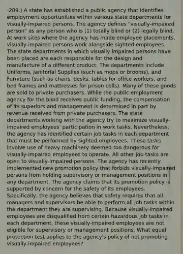 -209.) A state has established a public agency that identifies employment opportunities within various state departments for visually-impaired persons. The agency defines "visually-impaired person" as any person who is (1) totally blind or (2) legally blind. At work sites where the agency has made employee placements, visually-impaired persons work alongside sighted employees. The state departments in which visually-impaired persons have been placed are each responsible for the design and manufacture of a different product. The departments include Uniforms, Janitorial Supplies (such as mops or brooms), and Furniture (such as chairs, desks, tables for office workers, and bed frames and mattresses for prison cells). Many of these goods are sold to private purchasers. While the public employment agency for the blind receives public funding, the compensation of its superiors and management is determined in part by revenue received from private purchasers. The state departments working with the agency try to maximize visually-impaired employees' participation in work tasks. Nevertheless, the agency has identified certain job tasks in each department that must be performed by sighted employees. These tasks involve use of heavy machinery deemed too dangerous for visually-impaired employees to operate. All other job tasks are open to visually-impaired persons. The agency has recently implemented new promotion policy that forbids visually-impaired persons from holding supervisory or management positions in any department. The agency claims that its promotion policy is supported by concern for the safety of its employees. Specifically, the agency believes that safety requires that all managers and supervisors be able to perform all job tasks within the department they are supervising. Because visually-impaired employees are disqualified from certain hazardous job tasks in each department, these visually-impaired employees are not eligible for supervisory or management positions. What equal protection test applies to the agency's policy of not promoting visually-impaired employees?