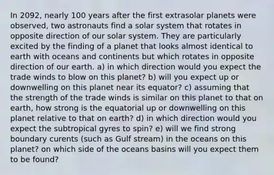 In 2092, nearly 100 years after the first extrasolar planets were observed, two astronauts find a solar system that rotates in opposite direction of our solar system. They are particularly excited by the finding of a planet that looks almost identical to earth with oceans and continents but which rotates in opposite direction of our earth. a) in which direction would you expect the trade winds to blow on this planet? b) will you expect up or downwelling on this planet near its equator? c) assuming that the strength of the trade winds is similar on this planet to that on earth, how strong is the equatorial up or downwelling on this planet relative to that on earth? d) in which direction would you expect the subtropical gyres to spin? e) will we find strong boundary curents (such as Gulf stream) in the oceans on this planet? on which side of the oceans basins will you expect them to be found?