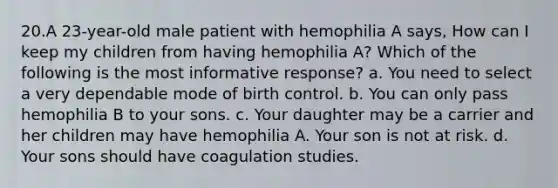 20.A 23-year-old male patient with hemophilia A says, How can I keep my children from having hemophilia A? Which of the following is the most informative response? a. You need to select a very dependable mode of birth control. b. You can only pass hemophilia B to your sons. c. Your daughter may be a carrier and her children may have hemophilia A. Your son is not at risk. d. Your sons should have coagulation studies.