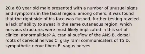 20.a 60 year old male presented with a number of unusual signs and symptoms in the facial region. among others, it was found that the right side of his face was flushed. further testing reveled a lack of ability to sweat in the same cutaneous region. which nervous structures were most likely implicated in this set of clinical abnormalities? A. cranial outflow of the ANS B. dorsal roots of cervical nerves C. gray rami communicaters of T5 D. sympathetic nerve fibers E. vagus nerves