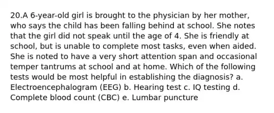 20.A 6-year-old girl is brought to the physician by her mother, who says the child has been falling behind at school. She notes that the girl did not speak until the age of 4. She is friendly at school, but is unable to complete most tasks, even when aided. She is noted to have a very short attention span and occasional temper tantrums at school and at home. Which of the following tests would be most helpful in establishing the diagnosis? a. Electroencephalogram (EEG) b. Hearing test c. IQ testing d. Complete blood count (CBC) e. Lumbar puncture