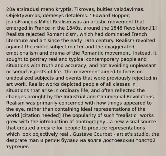 20a atsiradusi meno kryptis. Tikrovės, buities vaizdavimas. Objektyvumas, dėmesys detalėms. ' Edward Hopper, Jean‑François Millet Realism was an artistic movement that emerged in France in the 1840s, around the 1848 Revolution.[1] Realists rejected Romanticism, which had dominated French literature and art since the early 19th century. Realism revolted against the exotic subject matter and the exaggerated emotionalism and drama of the Romantic movement. Instead, it sought to portray real and typical contemporary people and situations with truth and accuracy, and not avoiding unpleasant or sordid aspects of life. The movement aimed to focus on unidealized subjects and events that were previously rejected in art work. Realist works depicted people of all classes in situations that arise in ordinary life, and often reflected the changes brought by the Industrial and Commercial Revolutions. Realism was primarily concerned with how things appeared to the eye, rather than containing ideal representations of the world.[citation needed] The popularity of such "realistic" works grew with the introduction of photography—a new visual source that created a desire for people to produce representations which look objectively real , Gustave Courbet - artist's studio, the desprate man и репин булаки на волге достоевский толстой тургенев