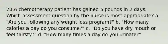 20.A chemotherapy patient has gained 5 pounds in 2 days. Which assessment question by the nurse is most appropriate? a. "Are you following any weight loss program?" b. "How many calories a day do you consume?" c. "Do you have dry mouth or feel thirsty?" d. "How many times a day do you urinate?"