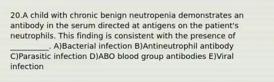 20.A child with chronic benign neutropenia demonstrates an antibody in the serum directed at antigens on the patient's neutrophils. This finding is consistent with the presence of __________. A)Bacterial infection B)Antineutrophil antibody C)Parasitic infection D)ABO blood group antibodies E)Viral infection