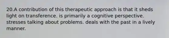 20.A contribution of this therapeutic approach is that it sheds light on transference. is primarily a cognitive perspective. stresses talking about problems. deals with the past in a lively manner.