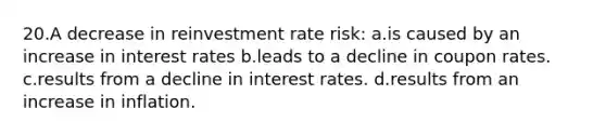 20.A decrease in reinvestment rate risk: a.is caused by an increase in interest rates b.leads to a decline in coupon rates. c.results from a decline in interest rates. d.results from an increase in inflation.