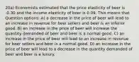 20a) Economists estimated that the price elasticity of beer is -0.30 and the income elasticity of beer is 0.09. This means that Question options: A) a decrease in the price of beer will lead to an increase in revenue for beer sellers and beer is an inferior good. B) an increase in the price of beer will increase the quantity demanded of beer and beer is a normal good. C) an increase in the price of beer will lead to an increase in revenue for beer sellers and beer is a normal good. D) an increase in the price of beer will lead to a decrease in the quantity demanded of beer and beer is a luxury.