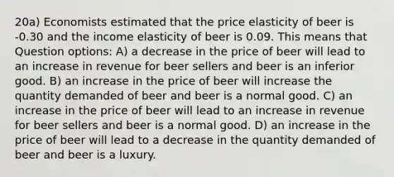 20a) Economists estimated that the price elasticity of beer is -0.30 and the income elasticity of beer is 0.09. This means that Question options: A) a decrease in the price of beer will lead to an increase in revenue for beer sellers and beer is an inferior good. B) an increase in the price of beer will increase the quantity demanded of beer and beer is a normal good. C) an increase in the price of beer will lead to an increase in revenue for beer sellers and beer is a normal good. D) an increase in the price of beer will lead to a decrease in the quantity demanded of beer and beer is a luxury.