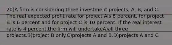 20)A firm is considering three investment projects, A, B, and C. The real expected profit rate for project Ais 8 percent, for project B is 6 percent and for project C is 10 percent. If the real interest rate is 4 percent,the firm will undertakeA)all three projects.B)project B only.C)projects A and B.D)projects A and C