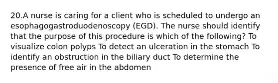 20.A nurse is caring for a client who is scheduled to undergo an esophagogastroduodenoscopy (EGD). The nurse should identify that the purpose of this procedure is which of the following? To visualize colon polyps To detect an ulceration in the stomach To identify an obstruction in the biliary duct To determine the presence of free air in the abdomen