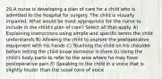 20.A nurse is developing a plan of care for a child who is admitted to the hospital for surgery. The child is visually impaired. What would be most appropriate for the nurse to include in the child's plan of care? Select all that apply. A) Explaining instructions using simple and specific terms the child understands B) Allowing the child to explore the postoperative equipment with his hands C) Touching the child on his shoulder before letting the child know someone is there D) Using the child's body parts to refer to the area where he may have postoperative pain E) Speaking to the child in a voice that is slightly louder than the usual tone of voice