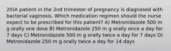 20)A patient in the 2nd trimester of pregnancy is diagnosed with bacterial vaginosis. Which medication regimen should the nurse expect to be prescribed for this patient? A) Metronidazole 500 m g orally one dose B) Metronidazole 250 m g orally once a day for 7 days C) Metronidazole 500 m g orally twice a day for 7 days D) Metronidazole 250 m g orally twice a day for 14 days