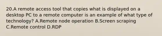 20.A remote access tool that copies what is displayed on a desktop PC to a remote computer is an example of what type of technology? A.Remote node operation B.Screen scraping C.Remote control D.RDP