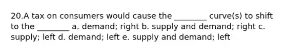 20.A tax on consumers would cause the ________ curve(s) to shift to the ________ a. demand; right b. supply and demand; right c. supply; left d. demand; left e. supply and demand; left